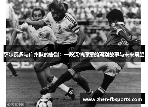 萨尔瓦多与广州队的告别：一段深情厚意的离别故事与未来展望