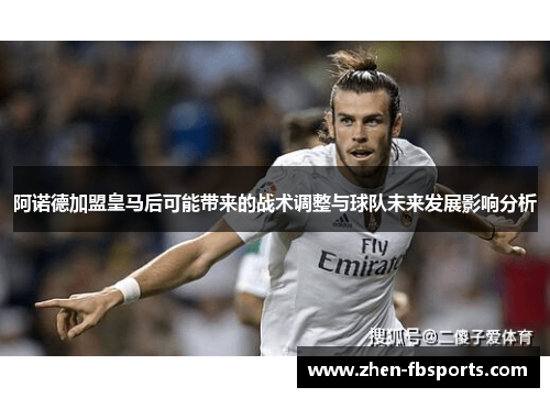 阿诺德加盟皇马后可能带来的战术调整与球队未来发展影响分析 阿诺德加盟皇马后可能带来的战术调整与球队未来发展影响分析