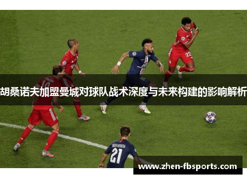 胡桑诺夫加盟曼城对球队战术深度与未来构建的影响解析 胡桑诺夫加盟曼城对球队战术深度与未来构建的影响解析