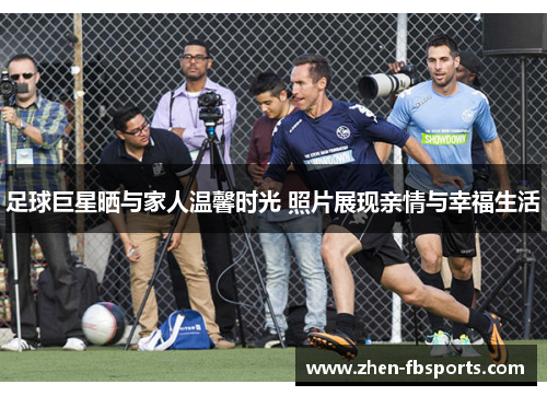 足球巨星晒与家人温馨时光 照片展现亲情与幸福生活 足球巨星晒与家人温馨时光 照片展现亲情与幸福生活