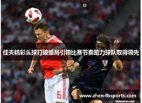 佳夫精彩头球打破僵局引领比赛节奏助力球队取得领先 佳夫精彩头球打破僵局引领比赛节奏助力球队取得领先